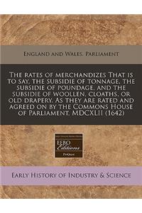 The Rates of Merchandizes That Is to Say, the Subsidie of Tonnage, the Subsidie of Poundage, and the Subsidie of Woollen, Cloaths, or Old Drapery. as They Are Rated and Agreed on by the Commons House of Parliament, MDCXLII (1642)