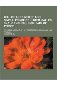 The Life and Times of Aodh O'Neill, Prince of Ulster, Called by the English, Hugh, Earl of Tyrone; With Some Account of His Predecessors, Con, Shane a