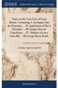 Tracts on the Corn Laws of Great Britain, Containing, I. An Inquiry Into the Principles, ... II. Application of These Principles ... III. Inquiry Into the Expediency ... IV. Outlines of a new Corn Bill, ... By George Skene Keith,