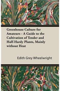 Greenhouse Culture for Amateurs - A Guide to the Cultivation of Tender and Half-Hardy Plants, Mainly Without Heat