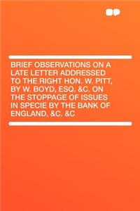 Brief Observations on a Late Letter Addressed to the Right Hon. W. Pitt, by W. Boyd, Esq. &c. on the Stoppage of Issues in Specie by the Bank of England, &c. &c