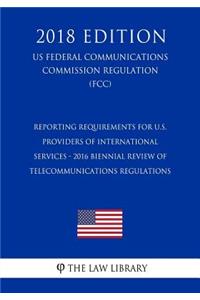 Reporting Requirements for U.S. Providers of International Services - 2016 Biennial Review of Telecommunications Regulations (US Federal Communications Commission Regulation) (FCC) (2018 Edition)