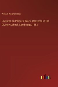 Lectures on Pastoral Work. Delivered in the Divinity School, Cambridge, 1883