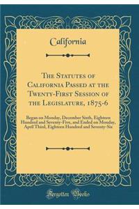 The Statutes of California Passed at the Twenty-First Session of the Legislature, 1875-6: Began on Monday, December Sixth, Eighteen Hundred and Seventy-Five, and Ended on Monday, April Third, Eighteen Hundred and Seventy-Six (Classic Reprint)
