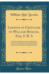 Lessons in Criticism to William Roscoe, Esq. F. R. S: Member of the Della Crusca Society of Florence, F. R. S. L. in Answer to His Letter to the Reverend W. L. Bowles on the Character and Poetry of Pope; With Further Lessons in Criticism to a Quart