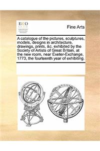 A Catalogue of the Pictures, Sculptures, Models, Designs in Architecture, Drawings, Prints, &c. Exhibited by the Society of Artists of Great Britain, at the New Room, Near Exeter-Exchange, 1773, the Fourteenth Year of Exhibiting.