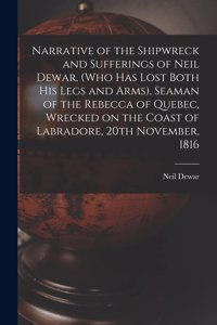 Narrative of the Shipwreck and Sufferings of Neil Dewar, (who Has Lost Both His Legs and Arms), Seaman of the Rebecca of Quebec, Wrecked on the Coast of Labradore, 20th November, 1816 [microform]