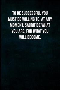 To be successful you must be willing to, at any moment, sacrifice what you are, for what you will become.