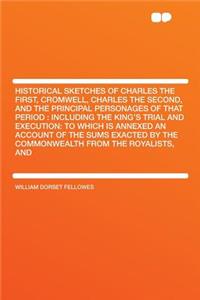 Historical Sketches of Charles the First, Cromwell, Charles the Second, and the Principal Personages of That Period: Including the King's Trial and Execution: To Which Is Annexed an Account of the Sums Exacted by the Commonwealth from the Royalists