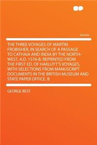 The Three Voyages of Martin Frobisher, in Search of a Passage to Cathaia and India by the North-West, A.D. 1576-8. Reprinted from the First Ed. of Hakluyt's Voyages, with Selections from Manuscript Documents in the British Museum and State Paper Of