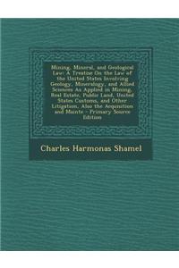 Mining, Mineral, and Geological Law: A Treatise on the Law of the United States Involving Geology, Mineralogy, and Allied Sciences as Applied in Minin