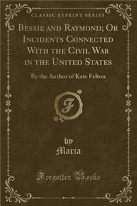 Bessie and Raymond; Or Incidents Connected with the Civil War in the United States: By the Author of Kate Felton (Classic Reprint)