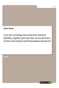 Can the existing international nuclear liability regime prevent the re-occurrence of the Chernobyl and Fukushima disasters?