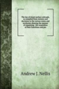 law of street surface railroads, as compiled from statutes and decisions in the various states and territories showing the manner of organizing . the acquisition of their franchises and pro