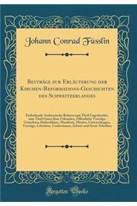 Beyträge zur Erläuterung der Kirchen-Reformations-Geschichten des Schweitzerlandes: Enthaltende Authentische Bishero zum Theil Ungedruckte, zum Theil Gantz Rare Urkunden, Öffentliche Vorträge, Gutachten, Rathschlüsse, Manifeste, Missive, Unterredun