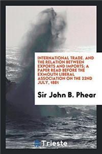 International Trade. And the Relation Between Exports and Imports; A Paper Read Before the Exmouth Liberal Association on the 22nd July, 1881