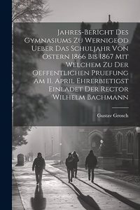 Jahres-Bericht des Gymnasiums zu Wernigeod ueber das Schuljahr von Ostern 1866 bis 1867 mit welchem zu der Oeffentlichen Pruefung am 11. April ehrerbietigst einladet der Rector Wilhelm Bachmann
