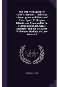 Our war With Spain for Cuba's Freedom... Including a Description and History of Cuba, Spain, Philippine Islands, our Army and Navy, Fighting Strenght, Coast Defenses, and our Relations With Other Nations, etc., etc Volume 1