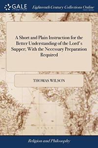 A Short and Plain Instruction for the Better Understanding of the Lord's Supper; With the Necessary Preparation Required