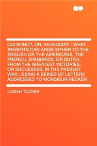 Cui Bono?, Or, an Inquiry: What Benefits Can Arise Either to the English or the Americans, the French, Spaniards, or Dutch, from the Greatest Victories, or Successes, in the Present War; Being a Series of Letters Addressed to Monsieur Necker
