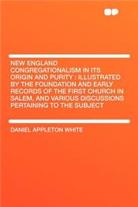 New England Congregationalism in Its Origin and Purity: Illustrated by the Foundation and Early Records of the First Church in Salem, and Various Discussions Pertaining to the Subject