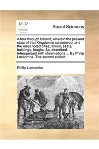 A Tour Through Ireland; Wherein the Present State of That Kingdom Is Considered; And the Most Noted Cities, Towns, Seats, Buildings, Loughs, &C. Described. Interspersed with Observations ... by Philip Luckombe. the Second Edition.