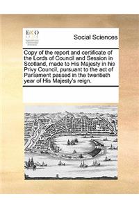 Copy of the report and certificate of the Lords of Council and Session in Scotland, made to His Majesty in his Privy Council, pursuant to the act of Parliament passed in the twentieth year of His Majesty's reign.