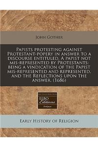 Papists Protesting Against Protestant-Popery in Answer to a Discourse Entituled, a Papist Not Mis-Represented by Protestants: Being a Vindication of the Papist Mis-Represented and Represented, and the Reflections Upon the Answer. (1686)