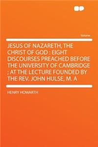 Jesus of Nazareth, the Christ of God: Eight Discourses Preached Before the University of Cambridge; At the Lecture Founded by the REV. John Hulse, M. a