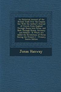 An Historical Account of the British Trade Over the Caspian Sea: With the Author's Journal of Travels from England Through Russia Into Persia, and Back Through Russia, Germany and Holland: To Which Are Added the Revolutions of Persia During the Pre