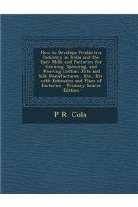 How to Develope Productive Industry in India and the East: Mills and Factories for Ginning, Spinning, and Weaving Cotton; Jute and Silk Manufactures..