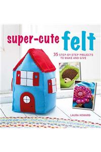 Super-Cute Felt: 35 Step-By-Step Projects to Make and Give
