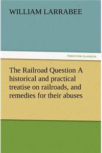 The Railroad Question a Historical and Practical Treatise on Railroads, and Remedies for Their Abuses
