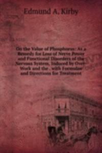 On the Value of Phosphorus: As a Remedy for Loss of Nerve Power and Functional Disorders of the Nervous System, Induced by Over-Work and the . with Formulae and Directions for Treatment