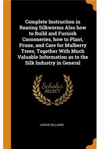 Complete Instruction in Rearing Silkworms Also how to Build and Furnish Cocooneries, how to Plant, Prune, and Care for Mulberry Trees, Together With Much Valuable Information as to the Silk Industry in General
