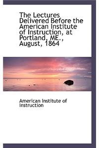 The Lectures Delivered Before the American Institute of Instruction, at Portland, Me., August, 1864