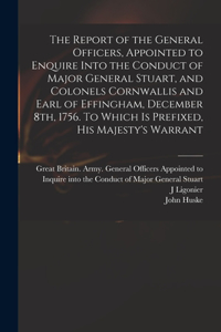 Report of the General Officers, Appointed to Enquire Into the Conduct of Major General Stuart, and Colonels Cornwallis and Earl of Effingham, December 8th, 1756. To Which is Prefixed, His Majesty's Warrant