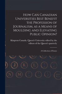 How Can Canadian Universities Best Benefit the Profession of Journalism, as a Means of Moulding and Elevating Public Opinion? [microform]