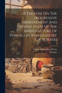 Treatise On The Progressive Improvement And Present State Of The Manufacture Of Porcelain And Glass [by G.r. Porter]