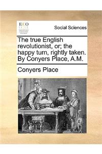 The True English Revolutionist, Or; The Happy Turn, Rightly Taken. by Conyers Place, A.M.