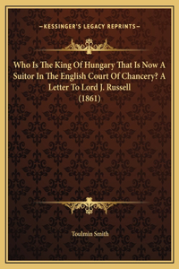 Who Is The King Of Hungary That Is Now A Suitor In The English Court Of Chancery? A Letter To Lord J. Russell (1861)