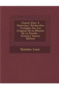 Jeanne D'Arc a Domremy: Recherches Critiques Sur Les Origines de La Mission de La Pucelle