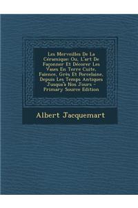 Les Merveilles de La Ceramique: Ou, L'Art de Faconner Et Decorer Les Vases En Terre Cuite, Faience, Gres Et Porcelaine, Depuis Les Temps Antiques Jusqua'a Nos Jours