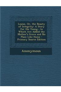 Louise, Or, the Beauty of Integrity: A Story for the Young; To Which Are Added the Mother's Grave and No Place Like Home