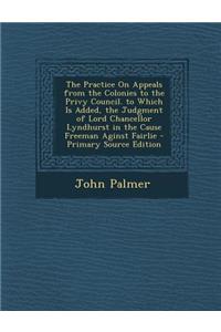 The Practice on Appeals from the Colonies to the Privy Council. to Which Is Added, the Judgment of Lord Chancellor Lyndhurst in the Cause Freeman Aginst Fairlie - Primary Source Edition