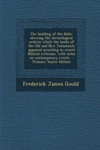 The Building of the Bible: Showing the Chronological Orderin Which the Books of the Old and New Testaments Appeared According to Recent Biblical Criticism, with Notes on Contemporary Events: Showing the Chronological Orderin Which the Books of the Old and New Testaments Appeared According to Recent Biblical Criticism, with Notes on Conte