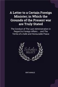 Letter to a Certain Foreign Minister; in Which the Grounds of the Present war are Truly Stated