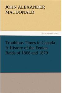 Troublous Times in Canada A History of the Fenian Raids of 1866 and 1870