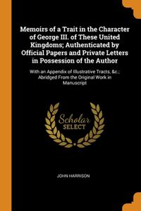 Memoirs of a Trait in the Character of George III. of These United Kingdoms; Authenticated by Official Papers and Private Letters in Possession of the Author
