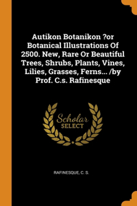 Autikon Botanikon ?or Botanical Illustrations Of 2500. New, Rare Or Beautiful Trees, Shrubs, Plants, Vines, Lilies, Grasses, Ferns... /by Prof. C.s. Rafinesque